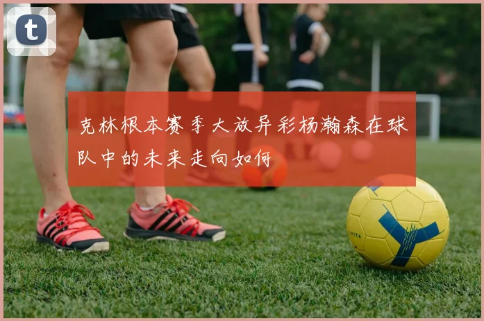 克林根本赛季大放异彩杨瀚森在球队中的未来走向如何