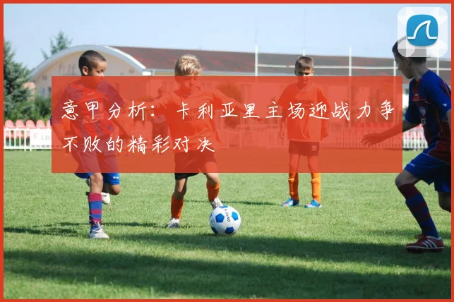 意甲分析：卡利亚里主场迎战力争不败的精彩对决