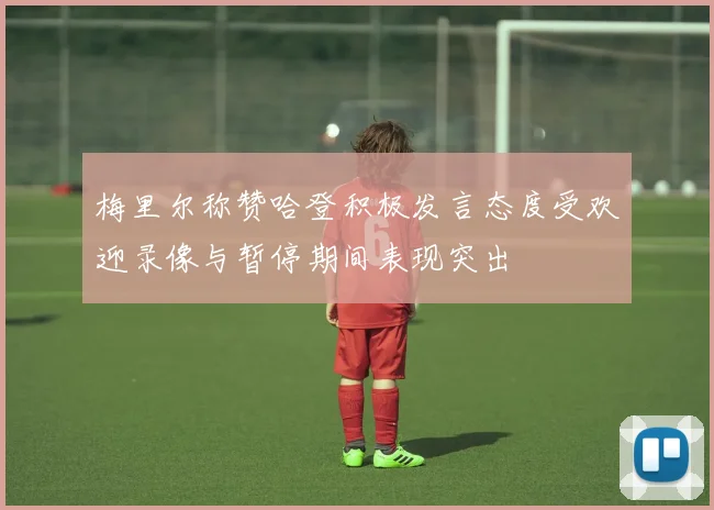 梅里尔称赞哈登积极发言态度受欢迎录像与暂停期间表现突出
