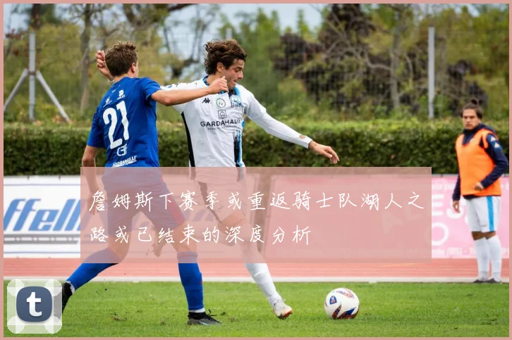 詹姆斯下赛季或重返骑士队湖人之路或已结束的深度分析